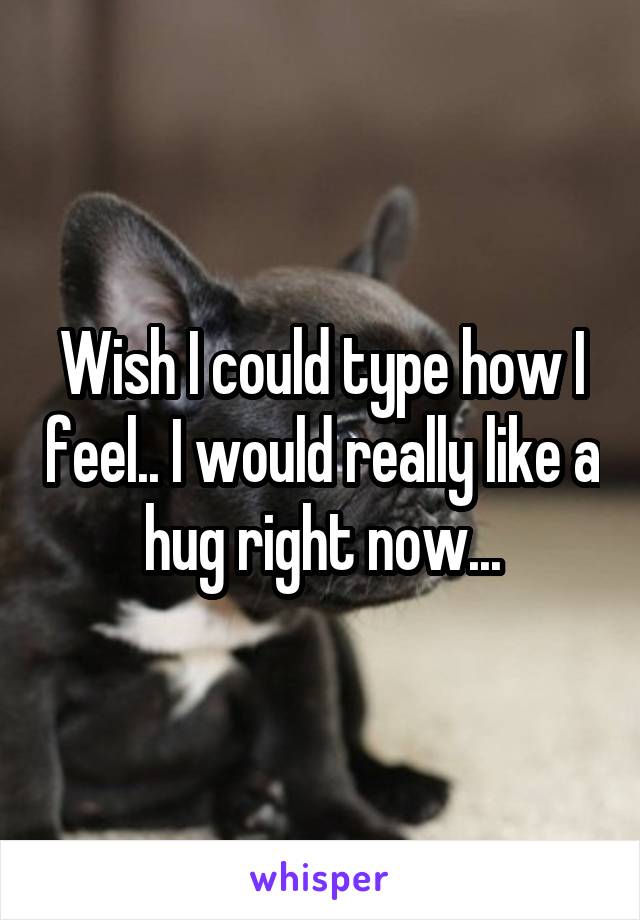 Wish I could type how I feel.. I would really like a hug right now...