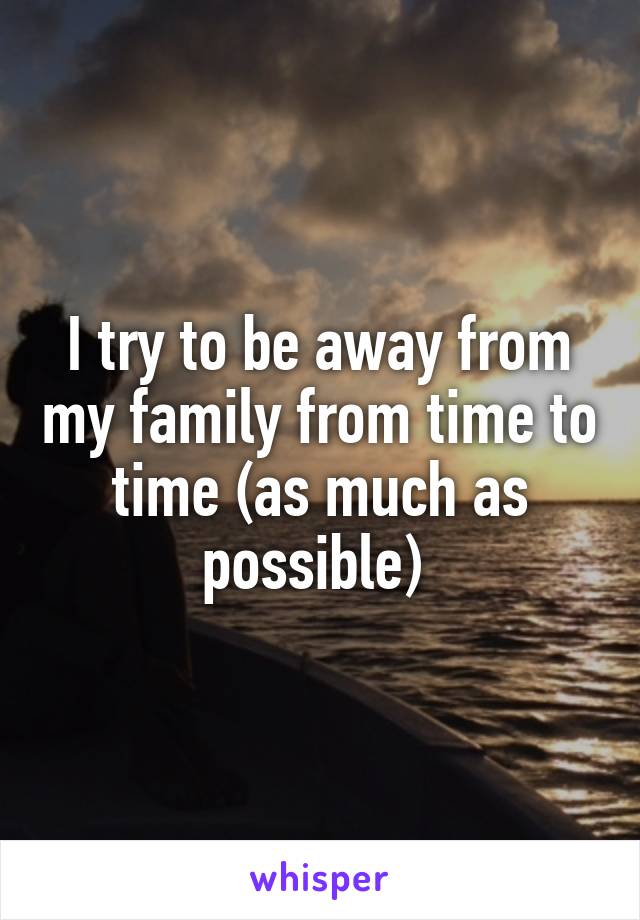 I try to be away from my family from time to time (as much as possible) 