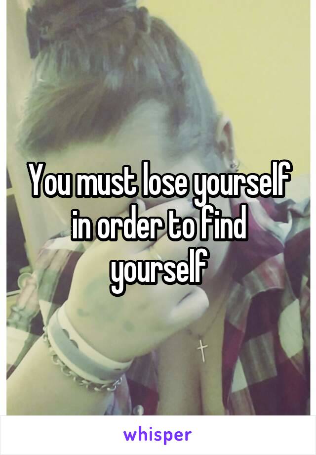 You must lose yourself in order to find yourself