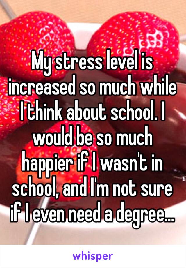 My stress level is increased so much while I think about school. I would be so much happier if I wasn't in school, and I'm not sure if I even need a degree… 