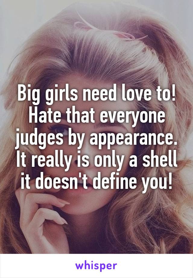 Big girls need love to! Hate that everyone judges by appearance. It really is only a shell it doesn't define you!