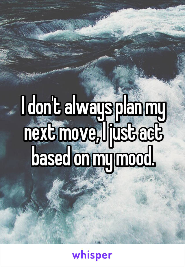 I don't always plan my next move, I just act based on my mood.