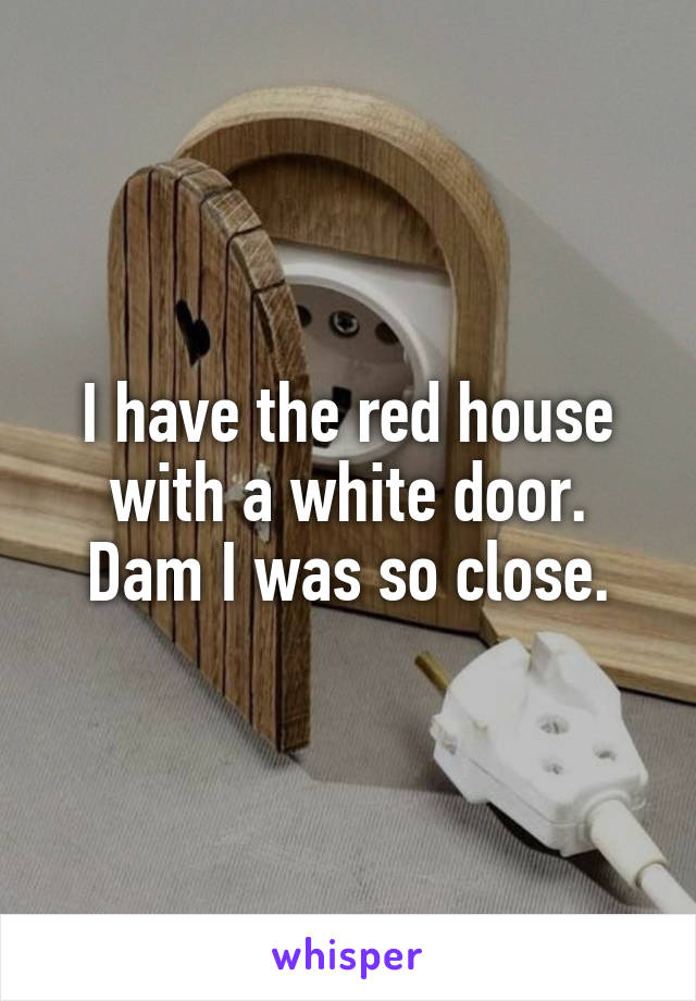 I have the red house with a white door. Dam I was so close.