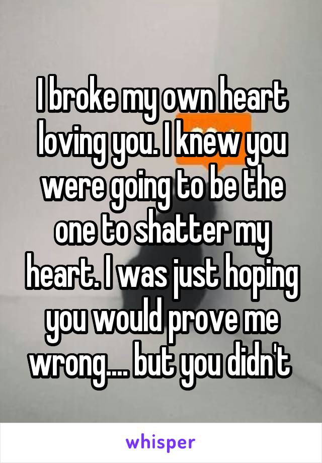 I broke my own heart loving you. I knew you were going to be the one to shatter my heart. I was just hoping you would prove me wrong.... but you didn't 