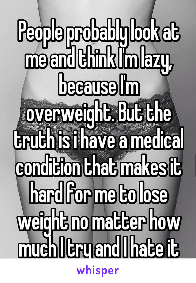 People probably look at me and think I'm lazy, because I'm overweight. But the truth is i have a medical condition that makes it hard for me to lose weight no matter how much I try and I hate it