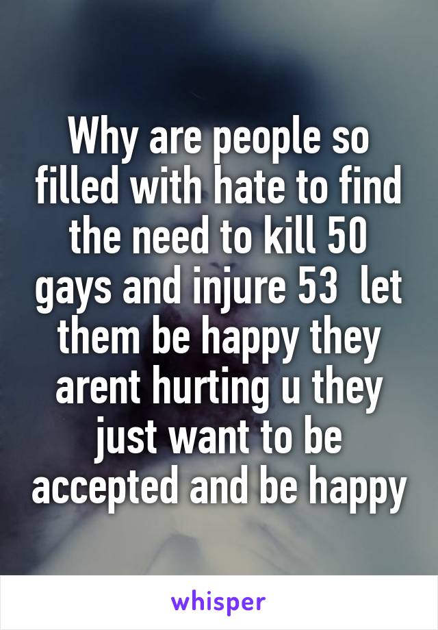 Why are people so filled with hate to find the need to kill 50 gays and injure 53  let them be happy they arent hurting u they just want to be accepted and be happy