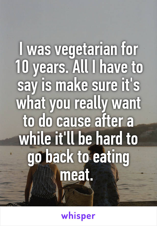 I was vegetarian for 10 years. All I have to say is make sure it's what you really want to do cause after a while it'll be hard to go back to eating meat. 