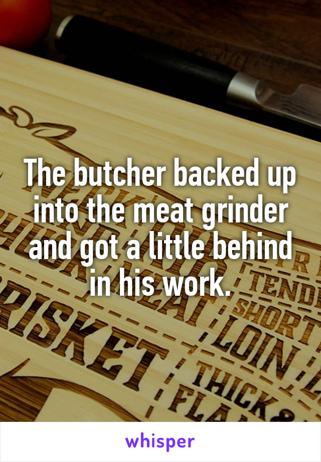 The butcher backed up into the meat grinder and got a little behind in his work.