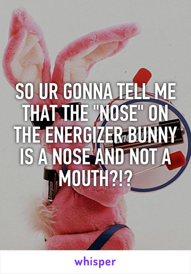 SO UR GONNA TELL ME THAT THE "NOSE" ON THE ENERGIZER BUNNY IS A NOSE AND NOT A MOUTH?!?