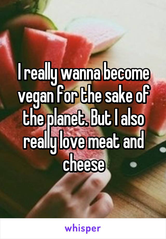 I really wanna become vegan for the sake of the planet. But I also really love meat and cheese