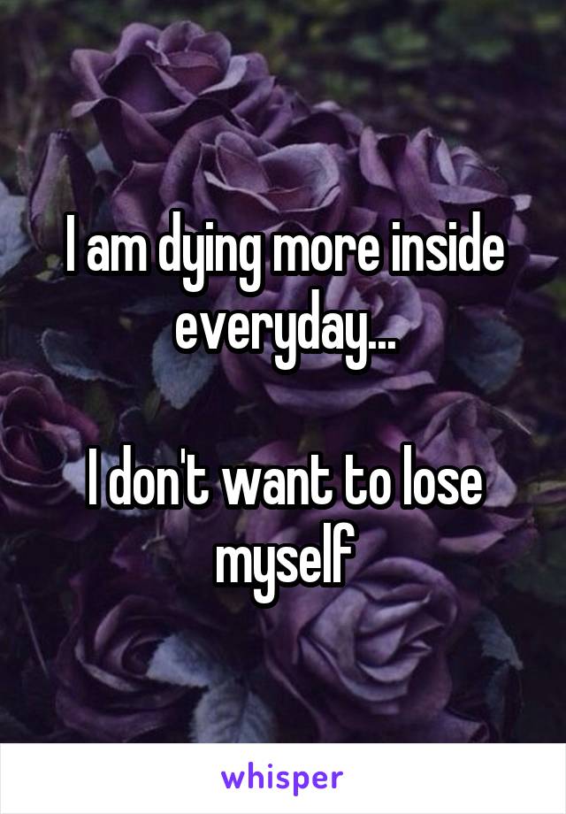 I am dying more inside everyday...

I don't want to lose myself