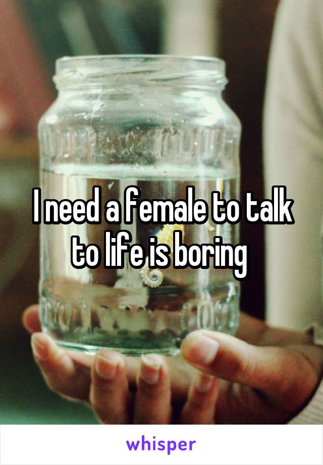 I need a female to talk to life is boring 