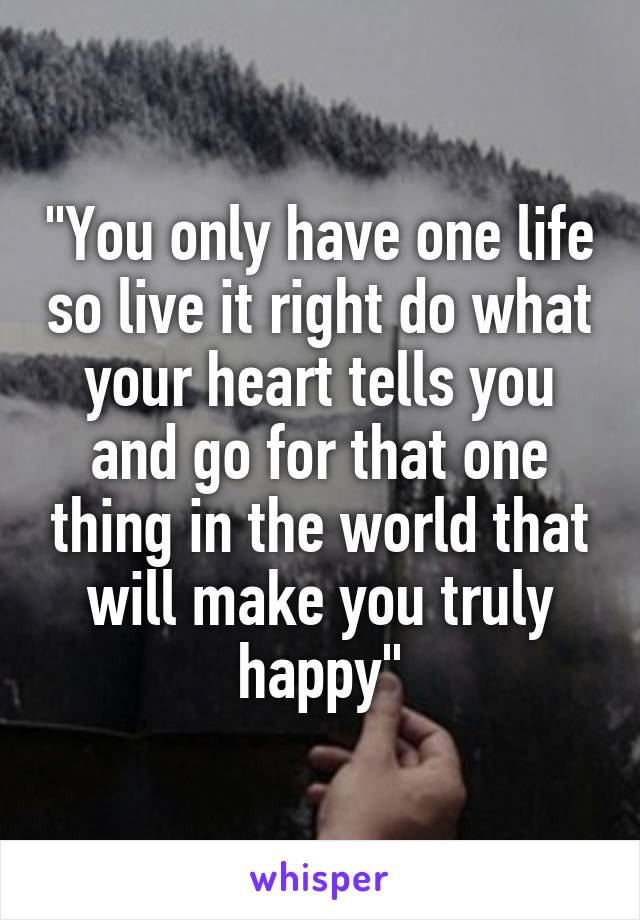 "You only have one life so live it right do what your heart tells you and go for that one thing in the world that will make you truly happy"