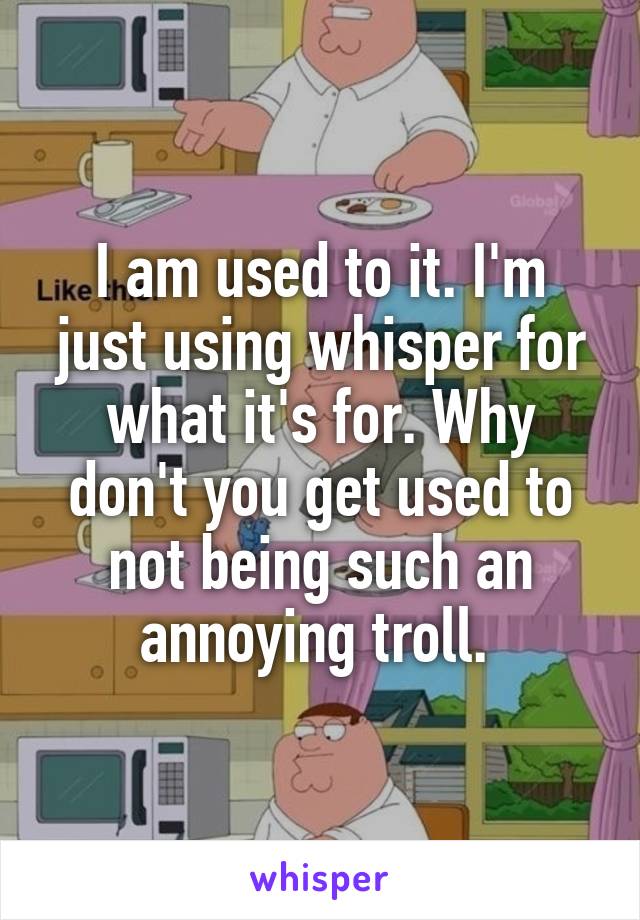 I am used to it. I'm just using whisper for what it's for. Why don't you get used to not being such an annoying troll. 