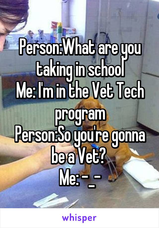 Person:What are you taking in school
Me: I'm in the Vet Tech program
Person:So you're gonna be a Vet? 
Me: -_-