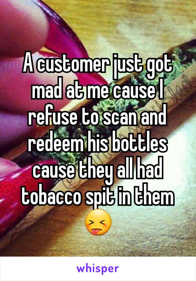 A customer just got mad at me cause I refuse to scan and redeem his bottles cause they all had tobacco spit in them 😝