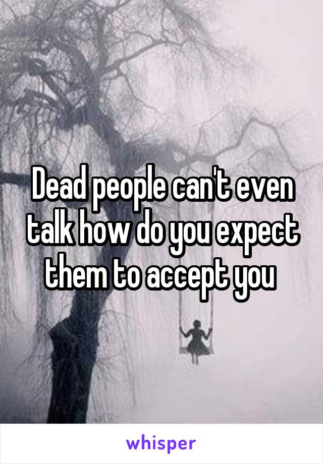 Dead people can't even talk how do you expect them to accept you 