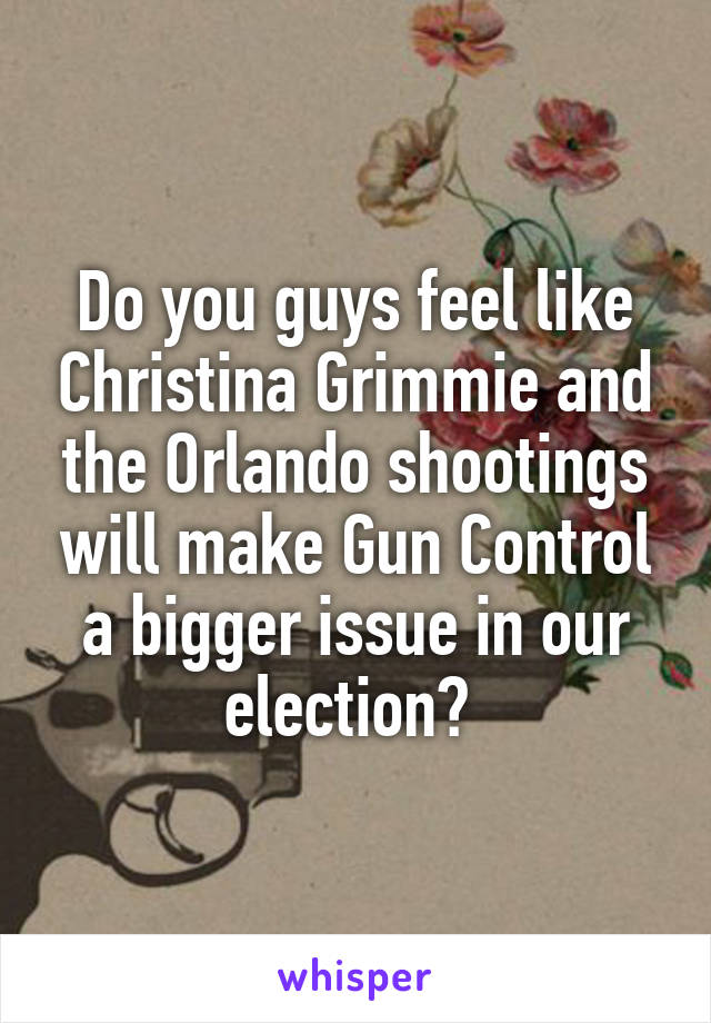 Do you guys feel like Christina Grimmie and the Orlando shootings will make Gun Control a bigger issue in our election? 