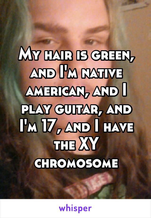 My hair is green, and I'm native american, and I play guitar, and I'm 17, and I have the XY chromosome