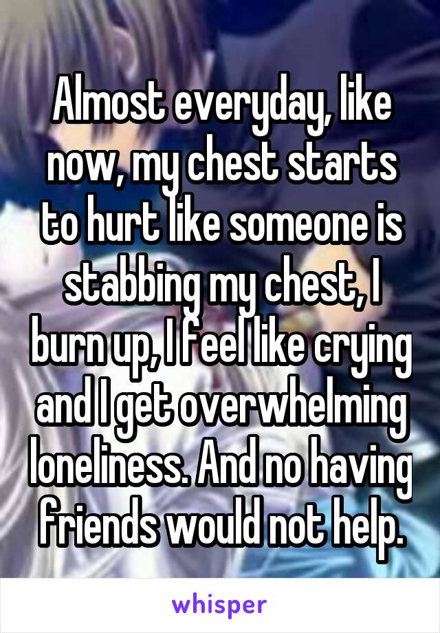 Almost everyday, like now, my chest starts to hurt like someone is stabbing my chest, I burn up, I feel like crying and I get overwhelming loneliness. And no having friends would not help.