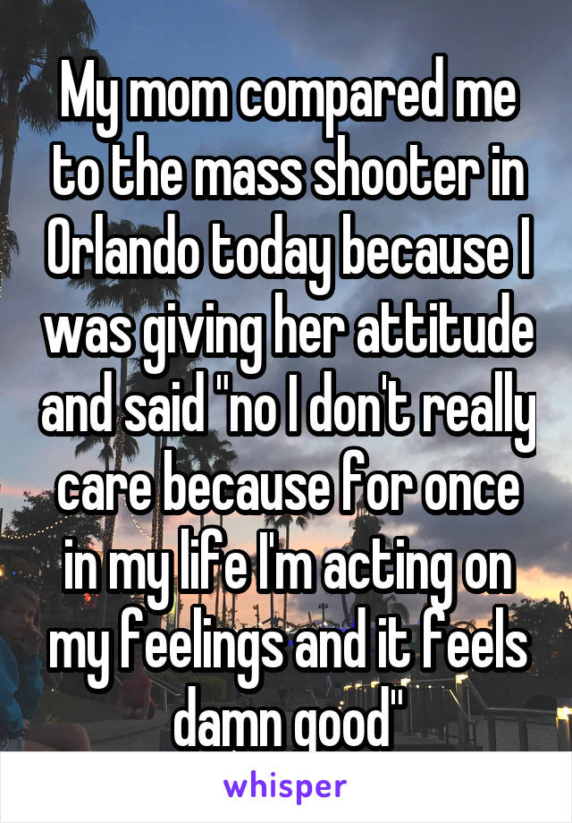 My mom compared me to the mass shooter in Orlando today because I was giving her attitude and said "no I don't really care because for once in my life I'm acting on my feelings and it feels damn good"