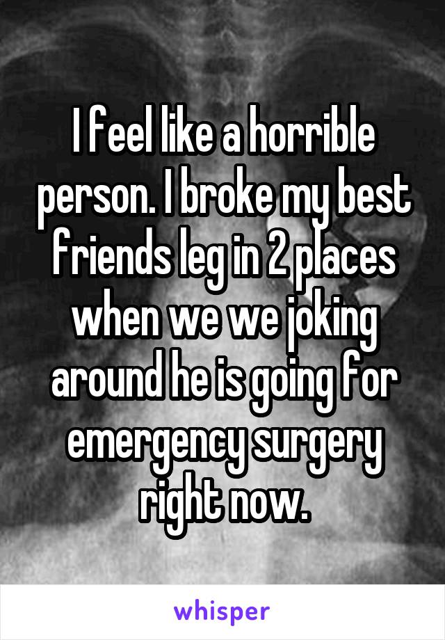 I feel like a horrible person. I broke my best friends leg in 2 places when we we joking around he is going for emergency surgery right now.