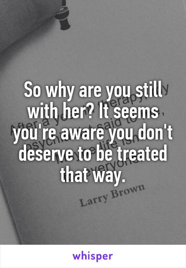 So why are you still with her? It seems you're aware you don't deserve to be treated that way.