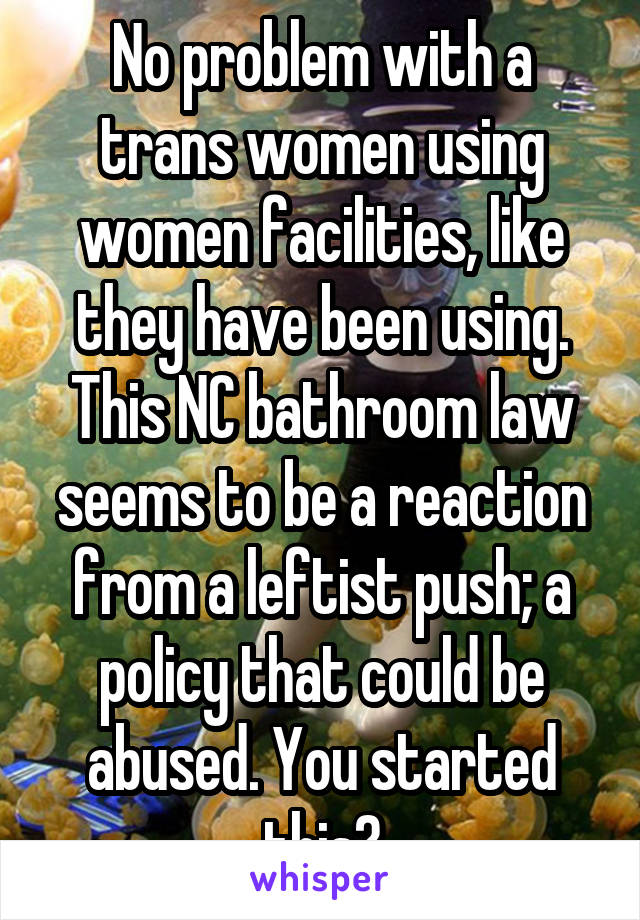 No problem with a trans women using women facilities, like they have been using. This NC bathroom law seems to be a reaction from a leftist push; a policy that could be abused. You started this?