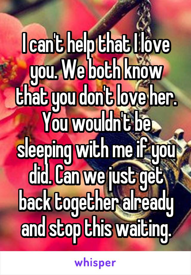 I can't help that I love you. We both know that you don't love her. You wouldn't be sleeping with me if you did. Can we just get back together already and stop this waiting.