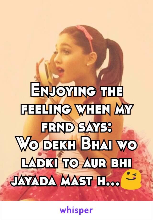 Enjoying the feeling when my frnd says:
Wo dekh Bhai wo ladki to aur bhi jayada mast h...😋