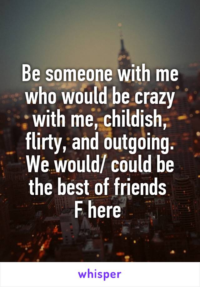 Be someone with me who would be crazy with me, childish, flirty, and outgoing. We would/ could be the best of friends 
F here 