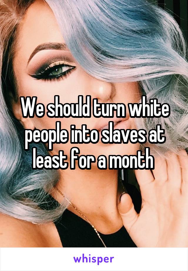 We should turn white people into slaves at least for a month 