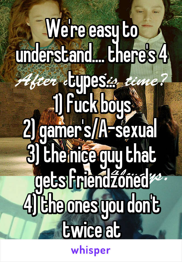 We're easy to understand.... there's 4 types...
1) fuck boys
2) gamer's/A-sexual 
3) the nice guy that gets friendzoned
4) the ones you don't twice at