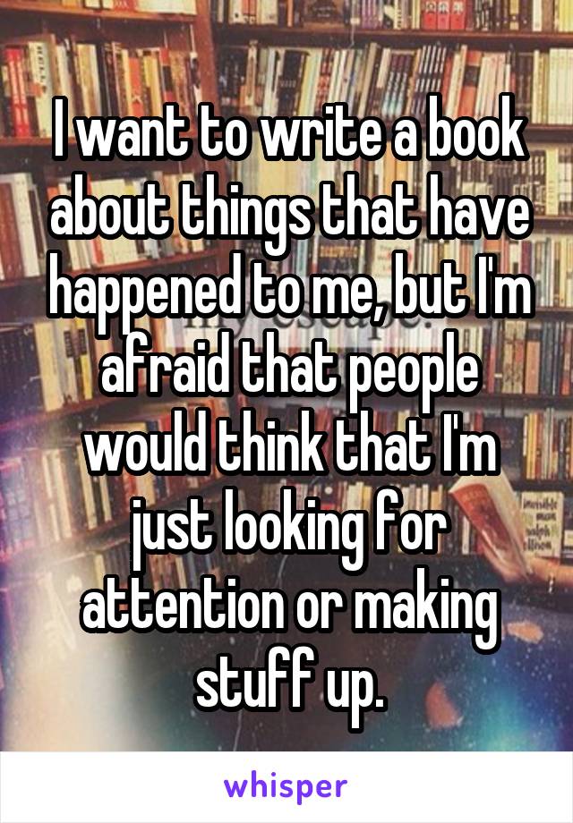 I want to write a book about things that have happened to me, but I'm afraid that people would think that I'm just looking for attention or making stuff up.