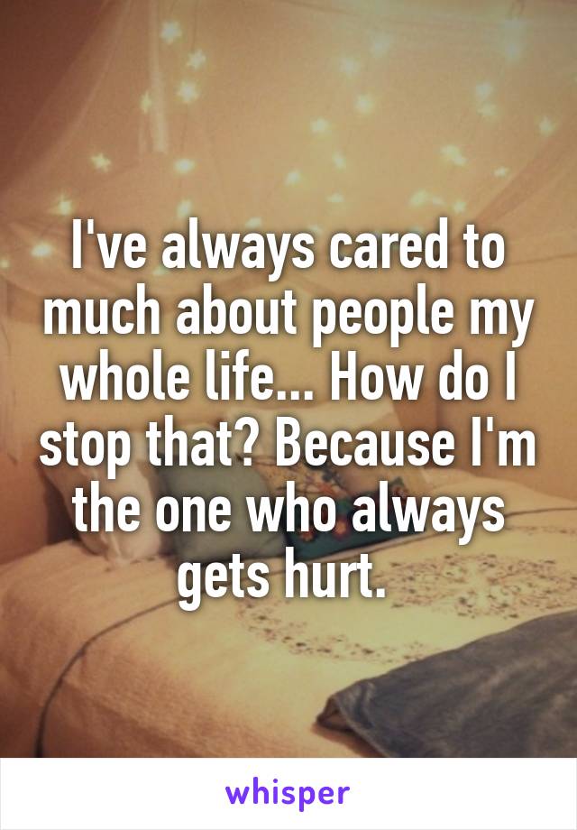 I've always cared to much about people my whole life... How do I stop that? Because I'm the one who always gets hurt. 