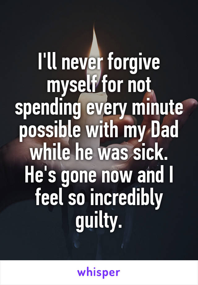 I'll never forgive myself for not spending every minute possible with my Dad while he was sick. He's gone now and I feel so incredibly guilty.