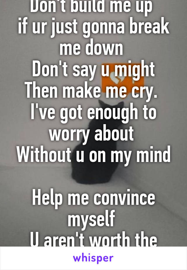 Don't build me up 
if ur just gonna break me down 
Don't say u might
Then make me cry. 
I've got enough to worry about 
Without u on my mind 
Help me convince myself 
U aren't worth the pain. 