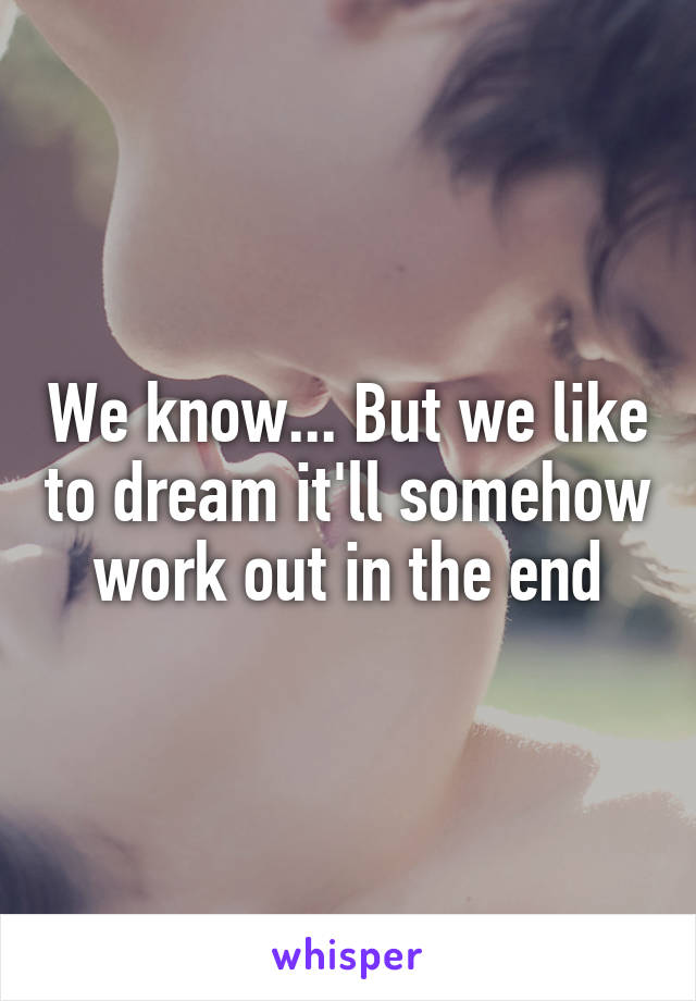 We know... But we like to dream it'll somehow work out in the end