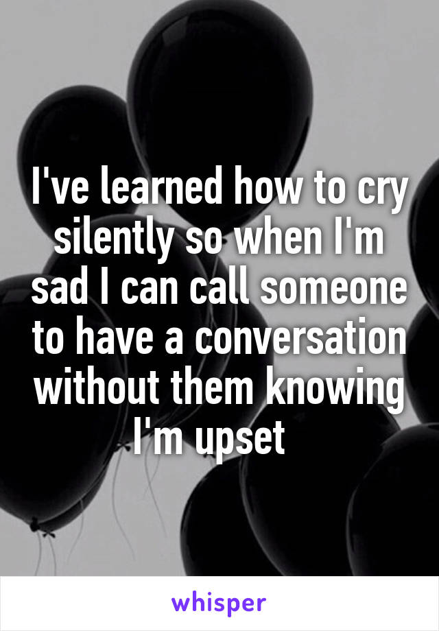 I've learned how to cry silently so when I'm sad I can call someone to have a conversation without them knowing I'm upset  