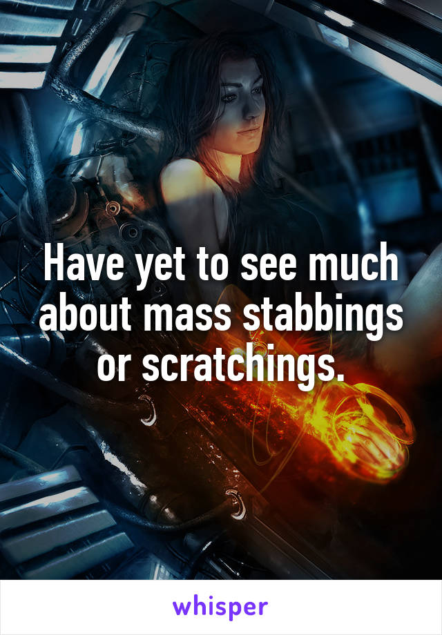 Have yet to see much about mass stabbings or scratchings.