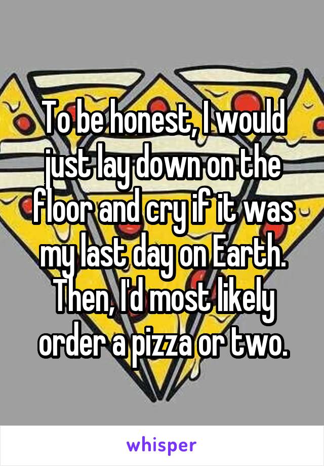 To be honest, I would just lay down on the floor and cry if it was my last day on Earth. Then, I'd most likely order a pizza or two.