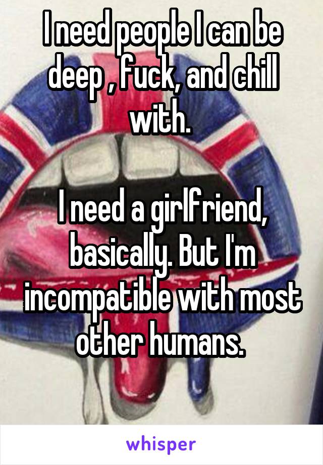 I need people I can be deep , fuck, and chill with. 

I need a girlfriend, basically. But I'm incompatible with most other humans. 

