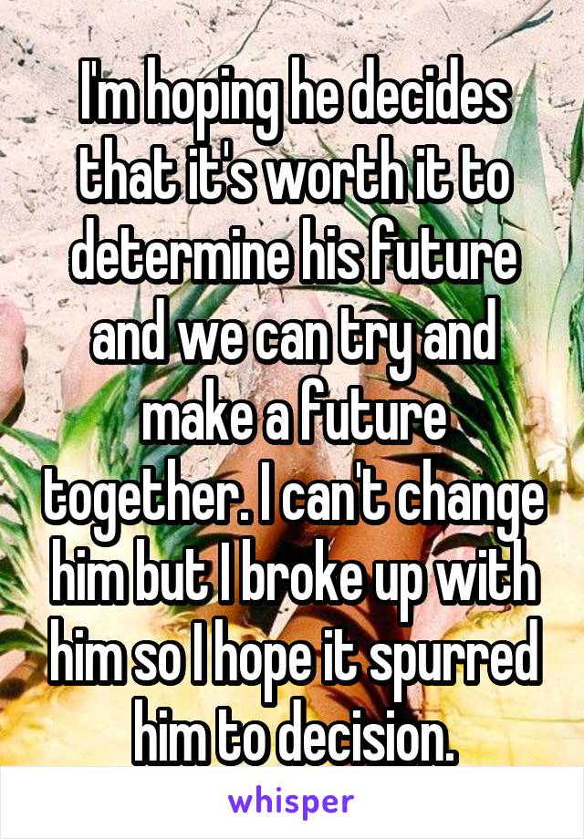 I'm hoping he decides that it's worth it to determine his future and we can try and make a future together. I can't change him but I broke up with him so I hope it spurred him to decision.