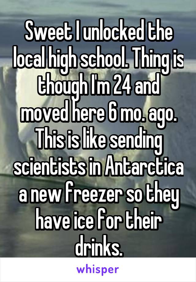 Sweet I unlocked the local high school. Thing is though I'm 24 and moved here 6 mo. ago. This is like sending scientists in Antarctica a new freezer so they have ice for their drinks.