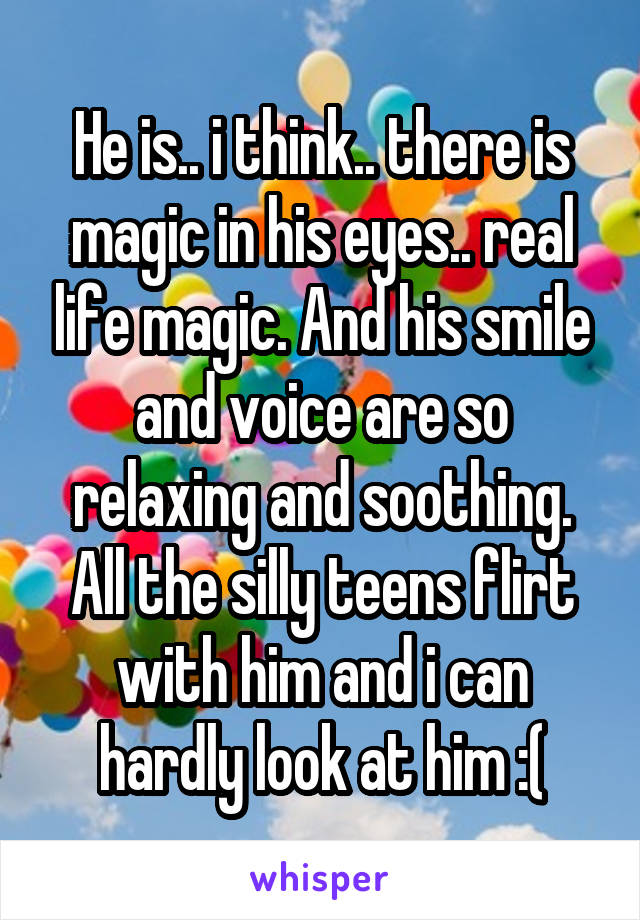 He is.. i think.. there is magic in his eyes.. real life magic. And his smile and voice are so relaxing and soothing. All the silly teens flirt with him and i can hardly look at him :(