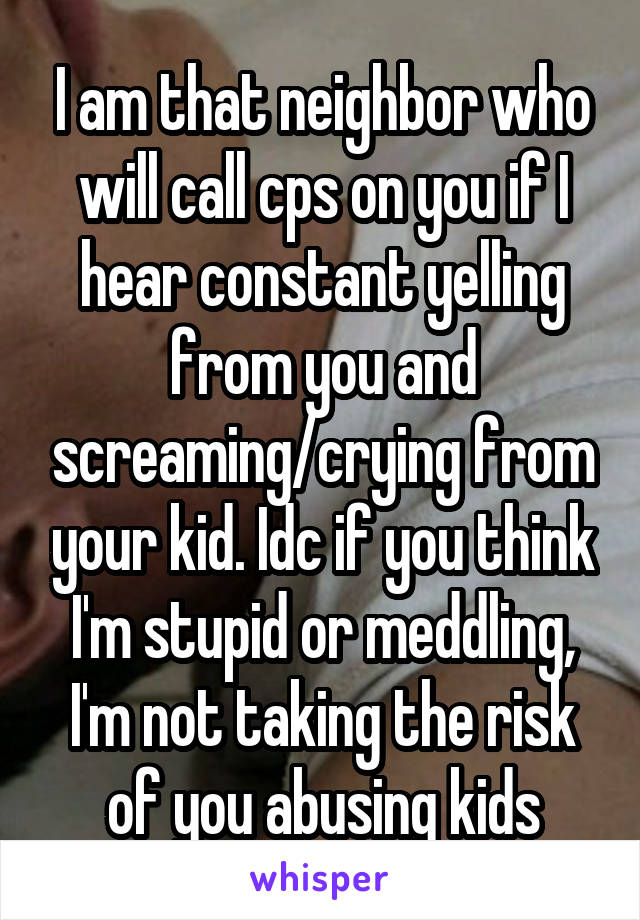 I am that neighbor who will call cps on you if I hear constant yelling from you and screaming/crying from your kid. Idc if you think I'm stupid or meddling, I'm not taking the risk of you abusing kids