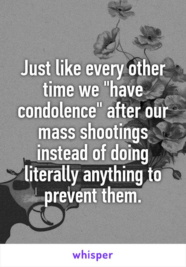 Just like every other time we "have condolence" after our mass shootings instead of doing literally anything to prevent them.