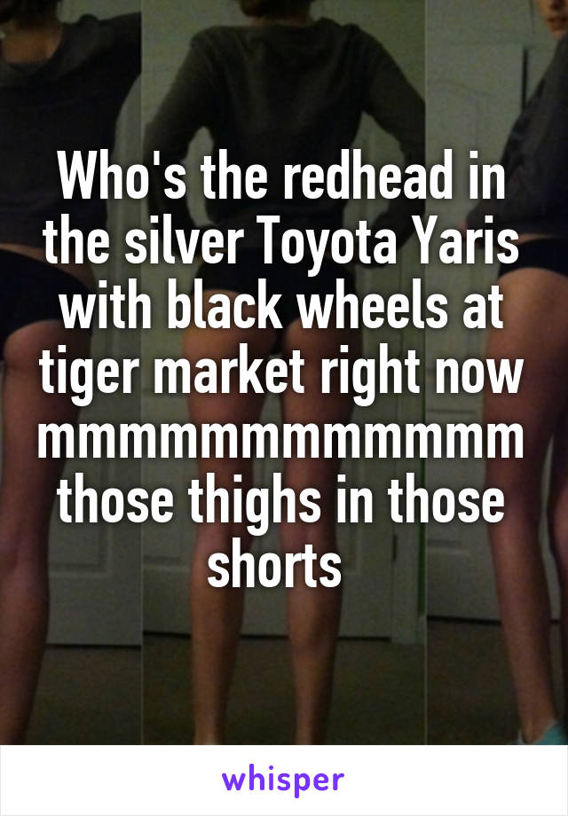 Who's the redhead in the silver Toyota Yaris with black wheels at tiger market right now mmmmmmmmmmmm those thighs in those shorts 
