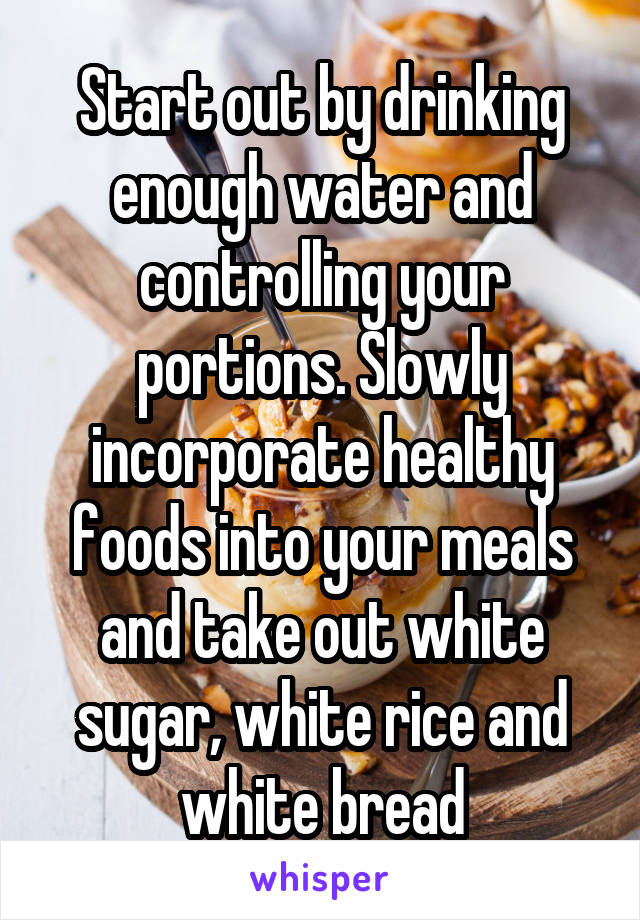 Start out by drinking enough water and controlling your portions. Slowly incorporate healthy foods into your meals and take out white sugar, white rice and white bread