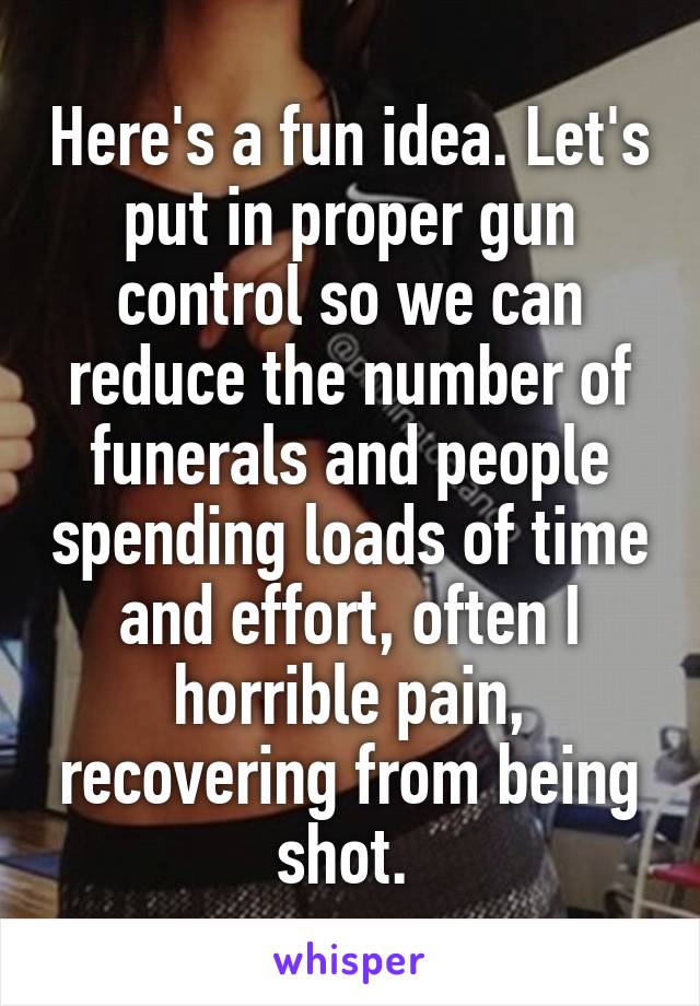 Here's a fun idea. Let's put in proper gun control so we can reduce the number of funerals and people spending loads of time and effort, often I horrible pain, recovering from being shot. 